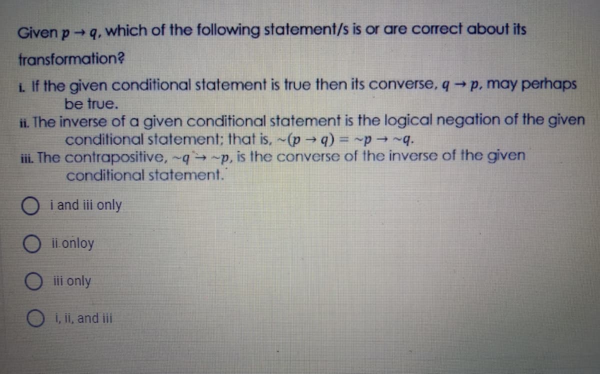 Given p q, which of the following statement/s is or are correct about its
fransformation?
i If the given conditional statement is true then its converse, p, may perhaps
be true.
i. The inverse of a given conditional statement is the logical negation of the given
conditional statement; that is, -(p q) = p-q.
ii. The contrapositive, -q→ -p, is the converse of the inverse of the given
conditional statement.
O i and i only
O il onloy
O i only
1, ii, and ii
