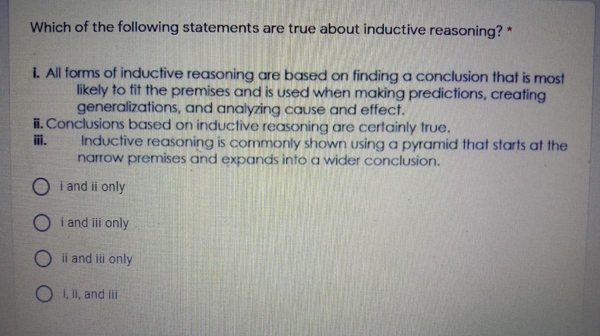 Which of the following statements are true about inductive reasoning? *
i. All forms of inductive reasoning are based on findinga conclusion that is most
likely to fit the premises and is used when making predictions, creating
generalizations, and analyzing cause and effect.
ii. Conclusions based on inductive reasoning are certainly true.
ii.
Inductive reasoning is commonly shown using a pyramid that starts at the
narrow premises and expands into a wider conclusion.
O i and ii only
O i and i only
O ii and iii only
O , and ii
