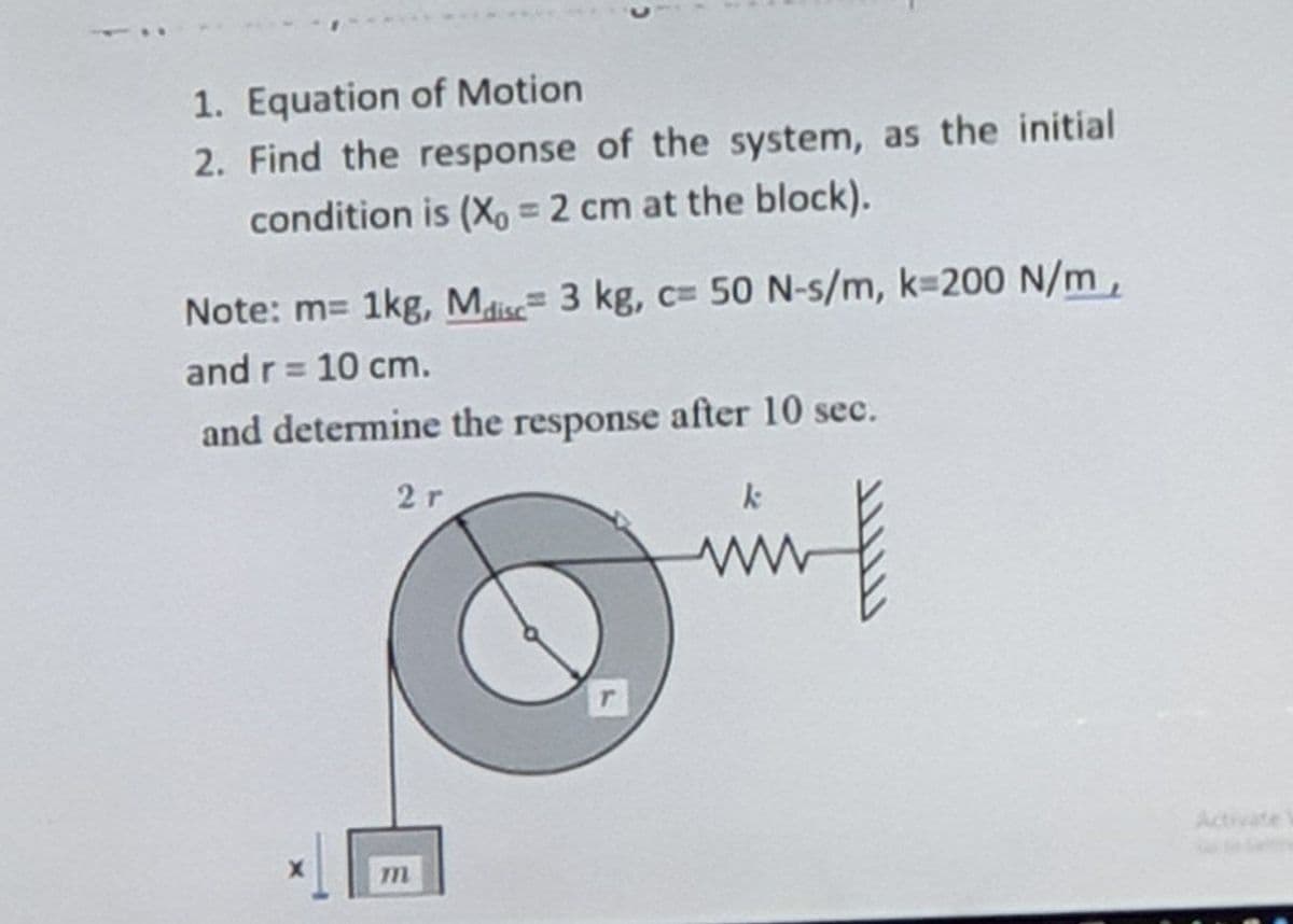 1. Equation of Motion
2. Find the response of the system, as the initial
condition is (X, = 2 cm at the block).
%3D
Note: m= 1kg, Mlise 3 kg, c=50 N-s/m, k 200 N/m,
and r= 10 cm.
%3D
and determine the response after 10 sec.
2r
Activate

