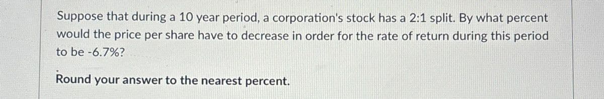 Suppose that during a 10 year period, a corporation's stock has a 2:1 split. By what percent
would the price per share have to decrease in order for the rate of return during this period
to be -6.7%?
Round your answer to the nearest percent.