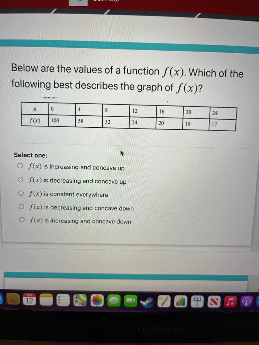 Below are the values of a function f(x). Which of the
following best describes the graph of f(x)?
X
f(x)
0
ост
12
100
4
58
8
32
12
24
Select one:
O f(x) is increasing and concave up
O f(x) is decreasing and concave up
O f(x) is constant everywhere
Of(x) is decreasing and concave down
O f(x) is increasing and concave down
16
20
20
18
MacBook Pro
24
17
7