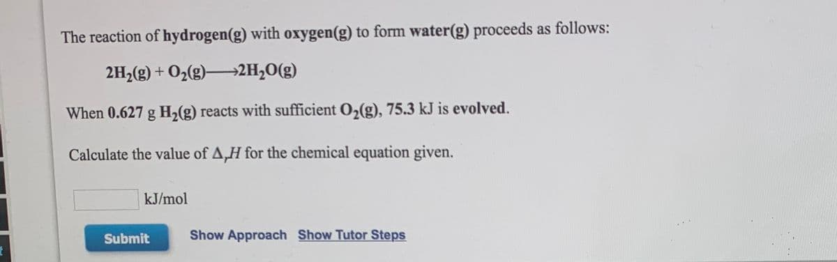 The reaction of hydrogen(g) with oxygen(g) to form water(g) proceeds as follows:
2H,(g) + O2(g)→2H,O(g)
When 0.627 g H,(g) reacts with sufficient O,(g), 75.3 kJ is evolved.
Calculate the value of A,H for the chemical equation given.
kJ/mol
Submit
Show Approach Show Tutor Steps
