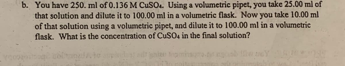 b. You have 250. ml of 0.136 M CUSO4. Using a volumetric pipet, you take 25.00 ml of
that solution and dilute it to 100.00 ml in a volumetric flask. Now you take 10.00 ml
of that solution using a volumetric pipet, and dilute it to 100.00 ml in a volumetric
flask. What is the concentration of CuSO4 in the final solution?
ania
