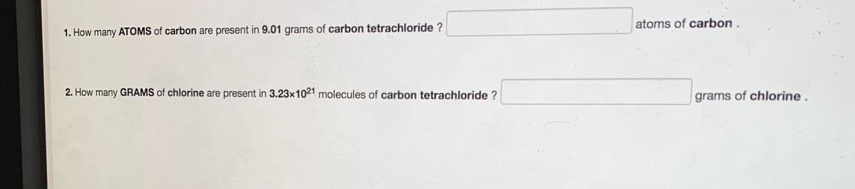 atoms of carbon
1. How many ATOMS of carbon are present in 9.01 grams of carbon tetrachloride ?
2. How many GRAMS of chlorine are present in 3.23x1021 molecules of carbon tetrachloride ?
grams of chlorine .
