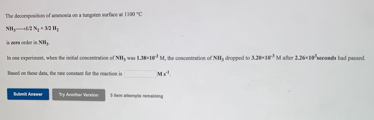 The decomposition of ammonia on a tungsten surface at 1100 °C
NH3 1/2 N2 + 3/2 H2
is zero order in NH3.
In one experiment, when the initial concentration of NH3 was 1.38×102 M, the concentration of NH, dropped to 3.20×103 M after 2.26x10 seconds had passed.
Based on these data, the rate constant for the reaction is
Ms!.
Submit Answer
Try Another Version
5 item attempts remaining
