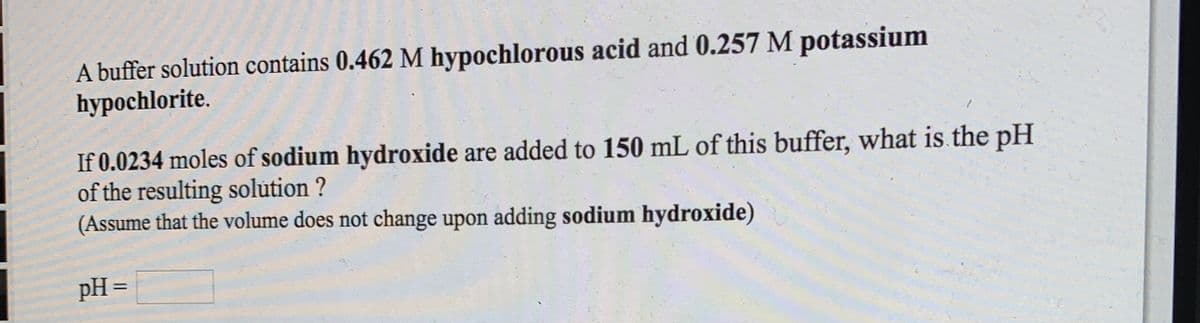 A buffer solution contains 0.462 M hypochlorous acid and 0.257 M potassium
hypochlorite.
If 0.0234 moles of sodium hydroxide are added to 150 mL of this buffer, what is the pH
of the resulting solution ?
(Assume that the volume does not change upon adding sodium hydroxide)
pH =
