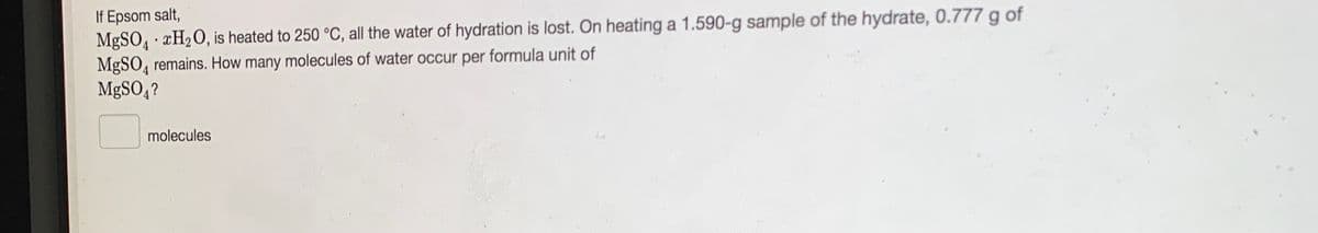 If Epsom salt,
MgSO, · ¤H2O, is heated to 250 °C, all the water of hydration is lost. On heating a 1.590-g sample of the hydrate, 0.777 g of
MgSO, remains. How many molecules of water occur per formula unit of
MgSO4?
molecules
