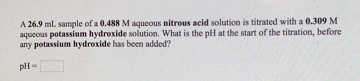 A 26.9 mL sample of a 0.488 M aqueous nitrous acid solution is titrated with a 0.309 M
aqueous potassium hydroxide solution. What is the pH at the start of the titration, before
any potassium hydroxide has been added?
pH =

