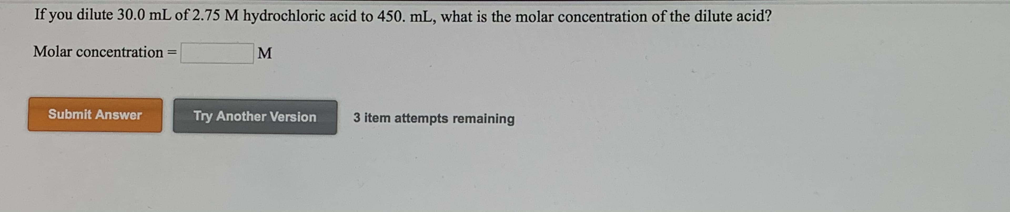 If you dilute 30.0 mL of 2.75 M hydrochloric acid to 450. mL, what is the molar concentration of the dilute acid?
Molar concentration
