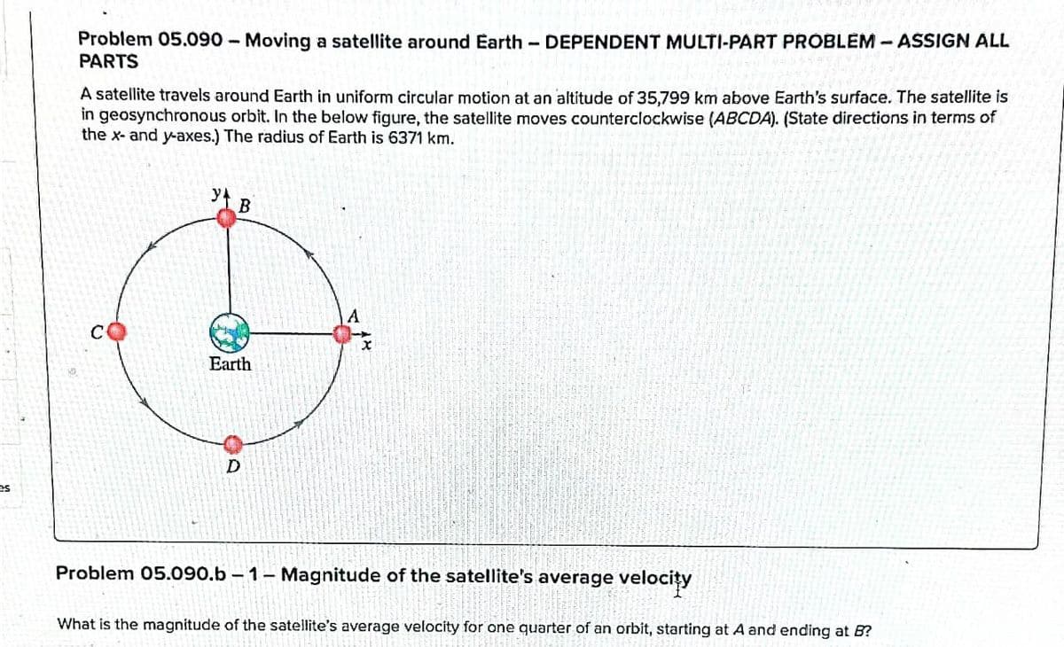Problem 05.090 - Moving a satellite around Earth-DEPENDENT MULTI-PART PROBLEM - ASSIGN ALL
PARTS
A satellite travels around Earth in uniform circular motion at an altitude of 35,799 km above Earth's surface. The satellite is
in geosynchronous orbit. In the below figure, the satellite moves counterclockwise (ABCDA). (State directions in terms of
the x- and y-axes.) The radius of Earth is 6371 km.
B
CO
Earth
D
A
Problem 05.090.b-1- Magnitude of the satellite's average velocity
What is the magnitude of the satellite's average velocity for one quarter of an orbit, starting at A and ending at B?