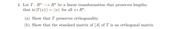4. Let T : R" → R" be a linear transformation that preserves lengths;
that is||T(r)|| = ||æ|| for all x e R".
(a) Show that T preserves orthogonality.
(b) Show that the standard matrix of [A] of T is an orthogonal matrix.
