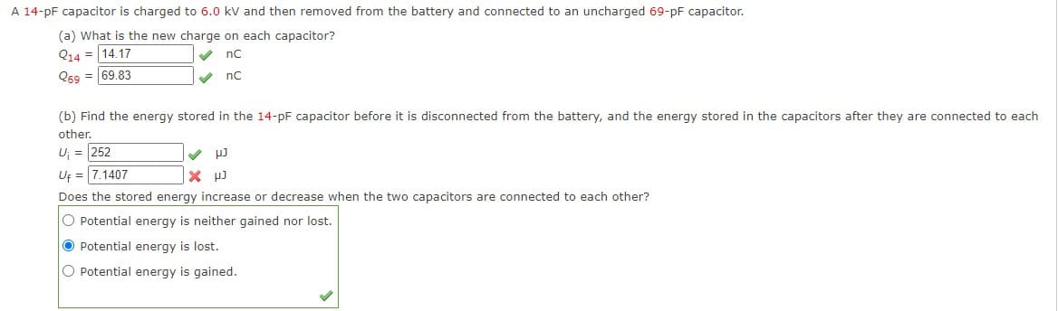 A 14-pF capacitor is charged to 6.0 kV and then removed from the battery and connected to an uncharged 69-pF capacitor.
(a) What is the new charge on each capacitor?
V nC
Q14 = 14.17
Q69 = 69.83
V nC
(b) Find the energy stored in the 14-pF capacitor before it is disconnected from the battery, and the energy stored in the capacitors after they are connected to each
other.
U; = 252
Uf = 7.1407
Does the stored energy increase or decrease when the two capacitors are connected to each other?
O Potential energy is neither gained nor lost.
O Potential energy is lost.
O Potential energy is gained.
