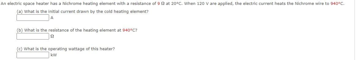 An electric space heater has a Nichrome heating element with a resistance of 9 N at 20°C. When 120 V are applied, the electric current heats the Nichrome wire to 940°C.
(a) What is the initial current drawn by the cold heating element?
(b) What is the resistance of the heating element at 940°C?
(c) What is the operating wattage of this heater?
kW
