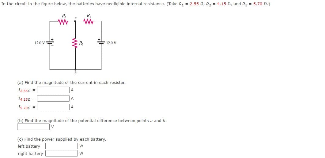 In the circuit in the figure below, the batteries have negligible internal resistance. (Take R, = 2.55 N, R2 = 4.15 N, and R3 = 5.70 n.)
R2
R1
12.0 V=
R
12.0 V
b
(a) Find the magnitude of the current in each resistor.
I2.550 =
A
I4.150 =
A.
I5.700 =
A
(b) Find the magnitude of the potential difference between points a and b.
V
(c) Find the power supplied by each battery.
left battery
right battery
