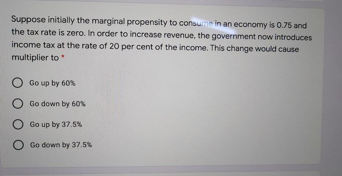 Suppose initially the marginal propensity to consume in an economy is 0.75 and
the tax rate is zero. In order to increase revenue, the government now introduces
income tax at the rate of 20 per cent of the income. This change would cause
multiplier to *
Go up by 60%
Go down by 60%
O Go up by 37.5%
Go down by 37.5%
