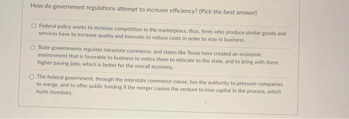 How do government regulations attempt to increase efficiency? (Pick the best answer)
Federal policy works to increase competition in the marketplace, thus, firms who produce similar goods and
services have to increase quality and innovate to reduce costs in order to stay in business.
O State governments regulate intrastate commerce, and states like Texas have created an economic
environment that is favorable to business to entice them to relocate to the state, and to bring with them
higher paying jobs, which is better for the overall economy.
O The federal government, through the interstate commerce clause, has the authority to pressure companies
to merge, and to offer public funding if the merger causes the venture to lose capital in the process, which
hurts investors.
