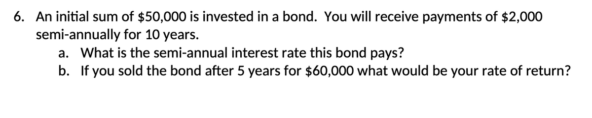 6. An initial sum of $50,000 is invested in a bond. You will receive payments of $2,000
semi-annually for 10 years.
a. What is the semi-annual interest rate this bond pays?
b. If you sold the bond after 5 years for $60,000 what would be your rate of return?
