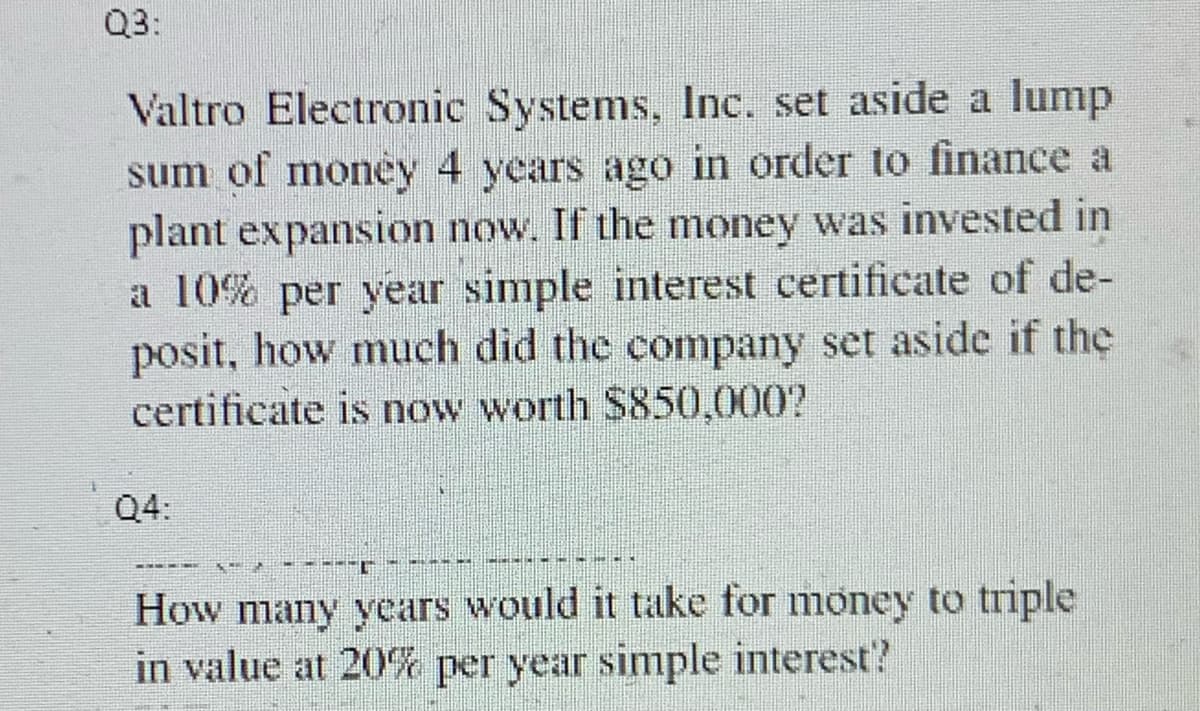 Q3:
Valtro Electronic Systems, Inc. set aside a lump
sum of money 4 years ago in order to finance a
plant expansion now. If the money was invested in
a 10% per year simple interest certificate of de-
posit, how much did the company set aside if the
certificate is now worth $850,000?
Q4:
KAN
THEY
T
How many years would it take for money to triple
in value at 20% per year simple interest'?