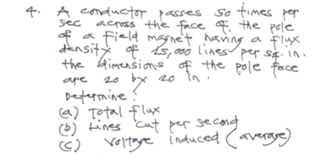 4.
sec
A conductor passes so times per
across the face of the pole
of a field magne't having
a flux
density of £5,000 lines per sq. in.
the dimensions of the pole face
аре
by
20 b
Determine?
(a) Total flux
(b) tines cut per second
Voltage induced (average)