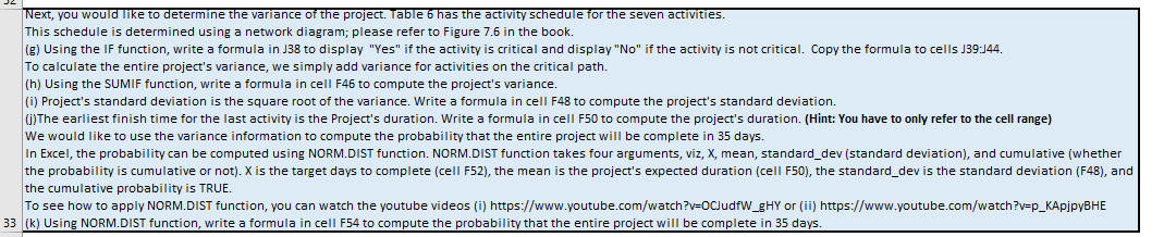 Next, you would like to determine the variance of the project. Table 6 has the activity schedule for the seven activities.
This schedule is determined using a network diagram; please refer to Figure 7.6 in the book.
(g) Using the IF function, write a formula in J38 to display "Yes" if the activity is critical and display "No" if the activity is not critical. Copy the formula to cells J39:J44.
To calculate the entire project's variance, we simply add variance for activities on the critical path.
(h) Using the SUMIF function, write a formula in cell F46 to compute the project's variance.
(i) Project's standard deviation is the square root of the variance. Write a formula in cell F48 to compute the project's standard deviation.
Deuts
Mga
(j) The earliest finish time for the last activity is the Project's duration. Write a formula in cell F50 to compute the project's duration. (Hint: You have to only refer to the cell range)
We would like to use the variance information to compute the probability that the entire project will be complete in 35 days.
day one
In Excel, the probability can be computed using NORM.DIST function. NORM.DIST function takes four arguments, viz, X, mean, standard_dev (standard deviation), and cumulative (whether
the probability is cumulative or not). X is the target days to complete (cell F52), the mean is the project's expected duration (cell F50), the standard_dev is the standard deviation (F48), and
the cumulative probability is TRUE.
To see how to apply NORM.DIST function, you can watch the youtube videos (i) https://www.youtube.com/watch?v=OCJudfW_gHY or (ii) https://www.youtube.com/watch?v=p_KApjpyBHE
33 (k) Using NORM.DIST function, write a formula in cell F54 to compute the probability that the entire project will be complete in 35 days.