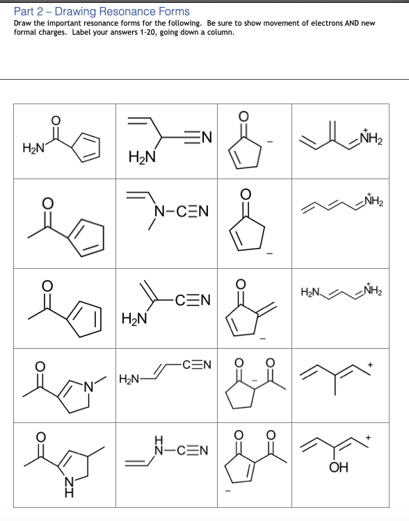 Part 2 - Drawing Resonance Forms
Draw the important resonance forms for the following. Be sure to show movement of electrons AND new
formal charges. Label your answers 1-20, going down a column.
EN
NH2
H2N
H2N
NH2
N-CEN
H2N.
NH2
-CEN
H2N
-CEN
H2N-
N-CEN
OH
N-
