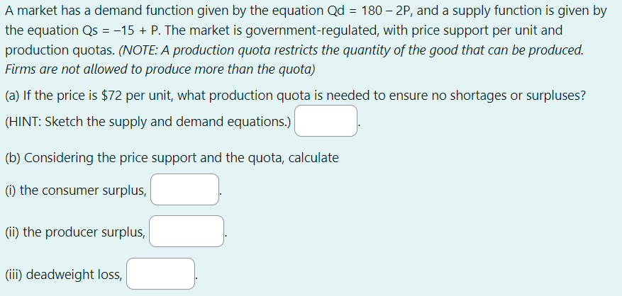 A market has a demand function given by the equation Qd = 180 – 2P, and a supply function is given by
the equation Qs = −15+ P. The market is government-regulated, with price support per unit and
production quotas. (NOTE: A production quota restricts the quantity of the good that can be produced.
Firms are not allowed to produce more than the quota)
(a) If the price is $72 per unit, what production quota is needed to ensure no shortages or surpluses?
(HINT: Sketch the supply and demand equations.)
(b) Considering the price support and the quota, calculate
(i) the consumer surplus,
(ii) the producer surplus,
(iii) deadweight loss,