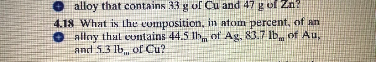 alloy that contains 33 g of Cu and 47 g of Zn?
4.18 What is the composition, in atom percent, of an
alloy that contains 44.5 lb, of Ag, 83.7 lb of Au,
and 5.3 lb, of Cu?
CO
