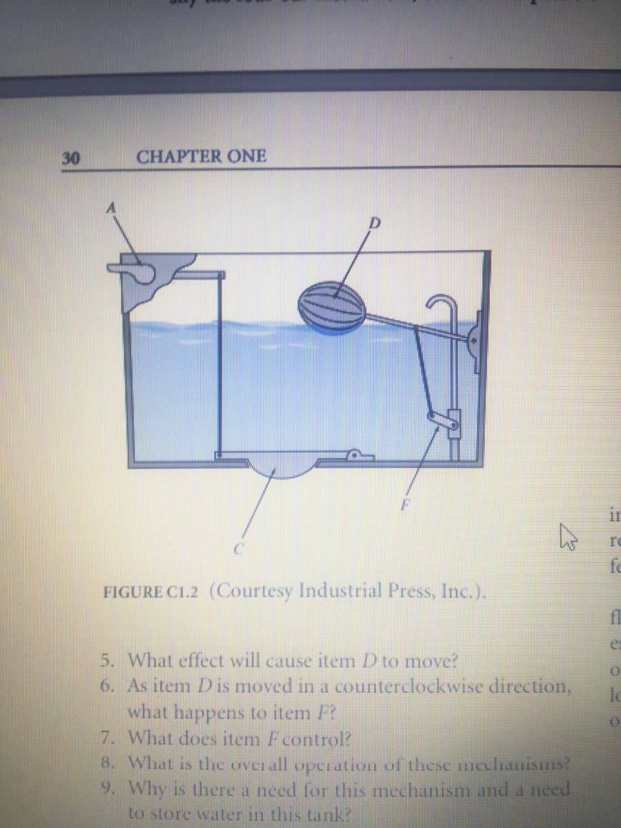 30
CHAPTER ONE
ir
fe
FIGURE C1.2 (Courtesy Industrial Press, Inc.).
es
5. What effect will cause item D to move?
6. As item Dis moved in a counterclockwise direction,
what happens to item F
7. What does item Fcontrol?
8. What is thhe over all operatIOn Uf these mcclranisms?
9. Why is there a need for this mechanism and a need
to store water in this tank?
lo

