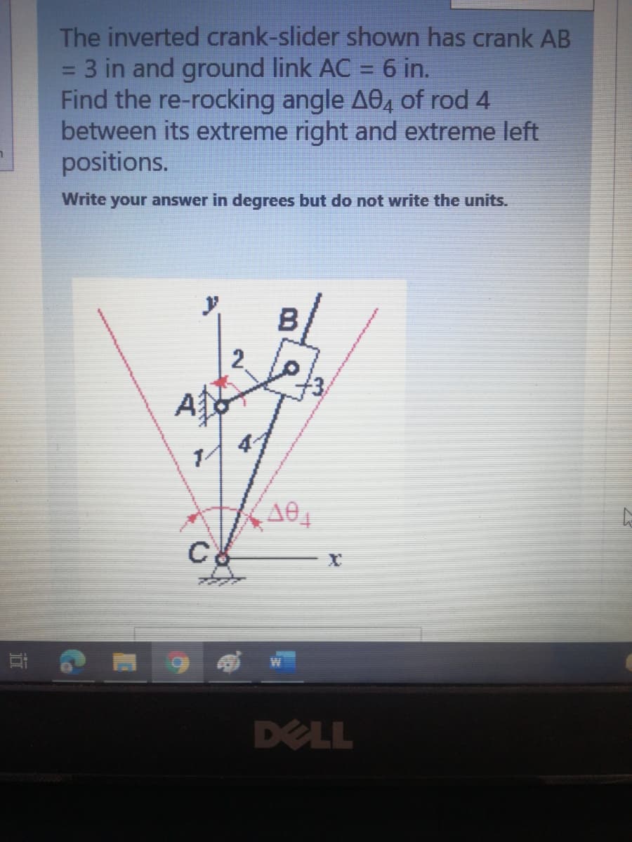 The inverted crank-slider shown has crank AB
3 in and ground link AC = 6 in.
Find the re-rocking angle AO, of rod 4
between its extreme right and extreme left
positions.
Write your answer in degrees but do not write the units.
A
C
DELL
