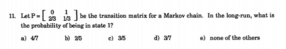 11. Let P= 23
be the transition matrix for a Markov chain. In the long-run, what is
1/3
the probability of being in state 1?
a) 4/7
b) 25
c) 35
d) 37
e) none of the others
