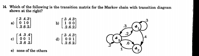 14. Which of the following is the transition matrix for the Markov chain with transition diagram
shown at the right?
3 4.31
0 10
a)
2.6.2.
3 4.31
1 00
2.6.2.
b)
A 3 4
3.4.37
c)
00 1
d)
0 01
2.6 21
2.6.2
e) none of the others
