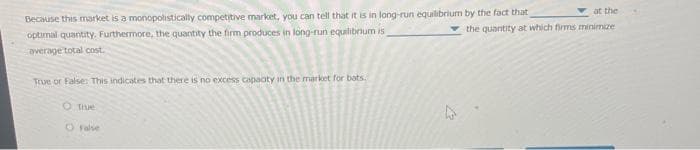 Because this market is a monopolistically competitive market, you can tell that it is in long-run equilibrium by the fact that
optimal quantity. Furthermore, the quantity the firm produces in long-run equilibrium is
average total cost
True or False: This indicates that there is no excess capacity in the market for bots.
O True
at the
the quantity at which firms minimize
false