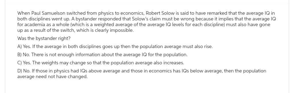 When Paul Samuelson switched from physics to economics, Robert Solow is said to have remarked that the average IQ in
both disciplines went up. A bystander responded that Solow's claim must be wrong because it implies that the average IQ
for academia as a whole (which is a weighted average of the average IQ levels for each discipline) must also have gone
up as a result of the switch, which is clearly impossible.
Was the bystander right?
A) Yes. If the average in both disciplines goes up then the population average must also rise.
B) No. There is not enough information about the average IQ for the population.
C) Yes. The weights may change so that the population average also increases.
D) No. If those in physics had IQs above average and those in economics has IQs below average, then the population
average need not have changed.