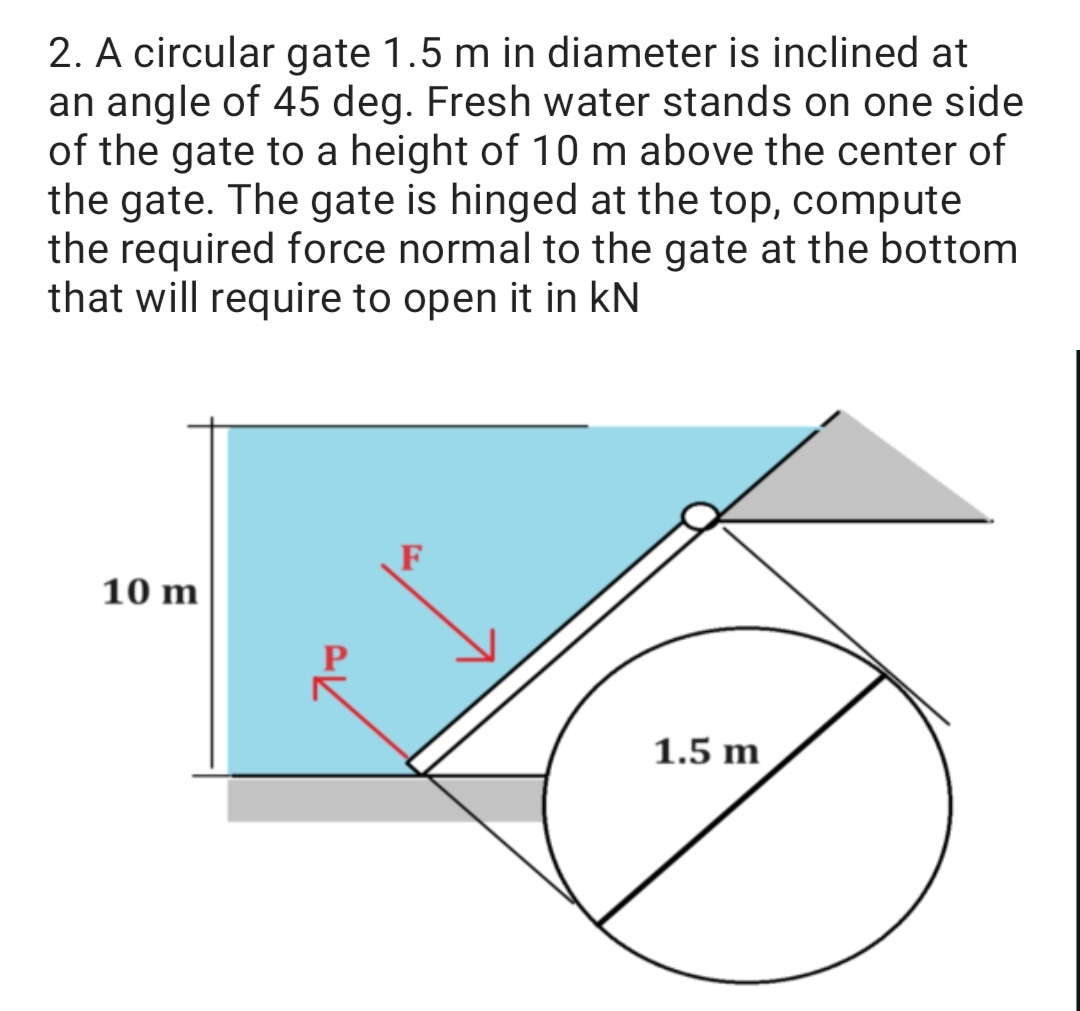 2. A circular gate 1.5 m in diameter is inclined at
an angle of 45 deg. Fresh water stands on one side
of the gate to a height of 10 m above the center of
the gate. The gate is hinged at the top, compute
the required force normal to the gate at the bottom
that will require to open it in KN
10 m
AK
1.5 m