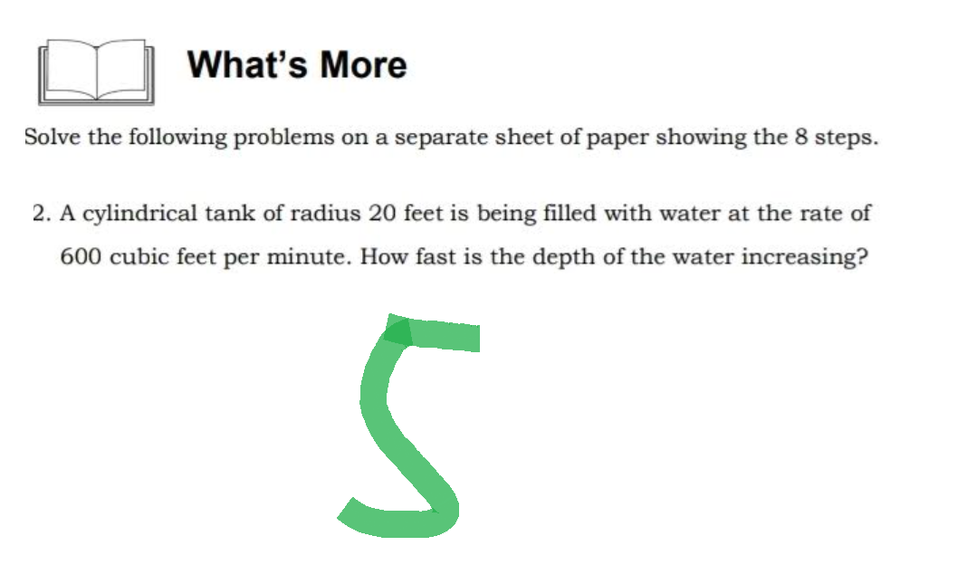 What's More
Solve the following problems on a separate sheet of paper showing the 8 steps.
2. A cylindrical tank of radius 20 feet is being filled with water at the rate of
600 cubic feet per minute. How fast is the depth of the water increasing?
S