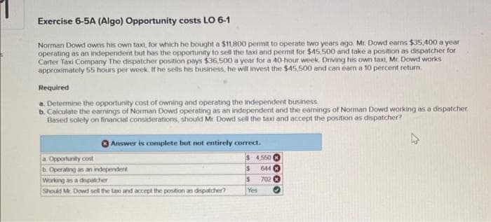 Exercise 6-5A (Algo) Opportunity costs LO 6-1
Norman Dowd owns his own taxi, for which he bought a $11,800 permit to operate two years ago. Mr. Dowd earns $35,400 a year
operating as an independent but has the opportunity to sell the taxi and permit for $45,500 and take a position as dispatcher for
Carter Taxi Company The dispatcher position pays $36,500 a year for a 40-hour week. Driving his own taxi, Mr. Dowd works
approximately 55 hours per week. If he sells his business, he will invest the $45,500 and can earn a 10 percent return
Required
a. Determine the opportunity cost of owning and operating the independent business
b. Calculate the earnings of Norman Dowd operating as an independent and the earnings of Norman Dowd working as a dispatcher
Based solely on financial considerations, should Mr. Dowd sell the taxi and accept the position as dispatcher?
Answer is complete but not entirely correct.
$
4,550
$ 644
S
702
a Opportunity cost
b. Operating as an independent
Working as a dispatcher
Should Mr. Dowd sell the tax and accept the position as dispatcher?
Yes