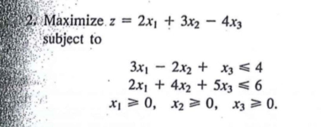2. Maximize. z = 2x1 + 3x2 – 4x3
subject to
3x1 – 2x2 + x3 < 4
2x1 + 4x2 + 5x3 < 6
x1 > 0, x2 > 0, x3 > 0.
