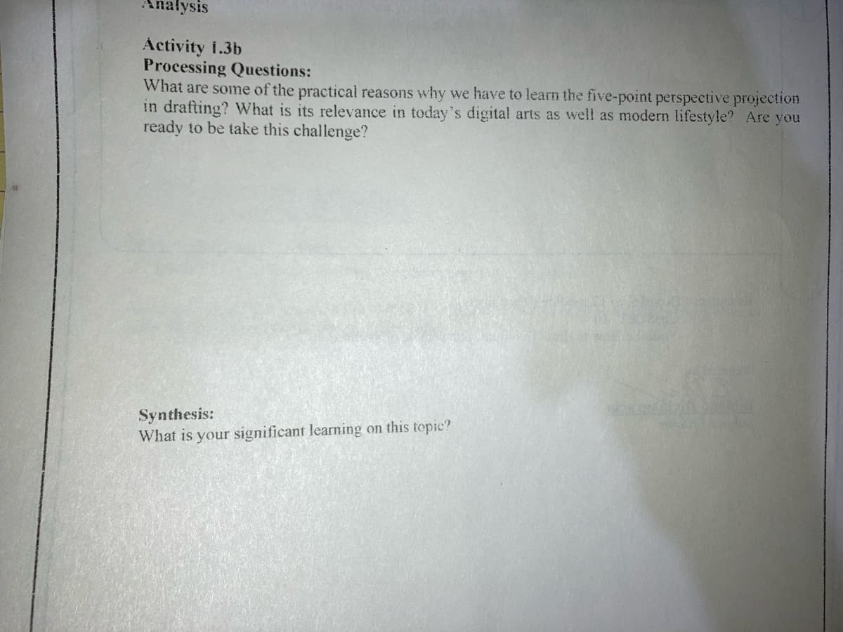 Anałysis
Activity i.3b
Processing Questions:
What are some of the practical reasons why we have to learn the five-point perspective projection
in drafting? What is its relevance in today's digital arts as well as modern lifestyle? Are you
ready to be take this challenge?
Synthesis:
What is your significant learning on this topic?
