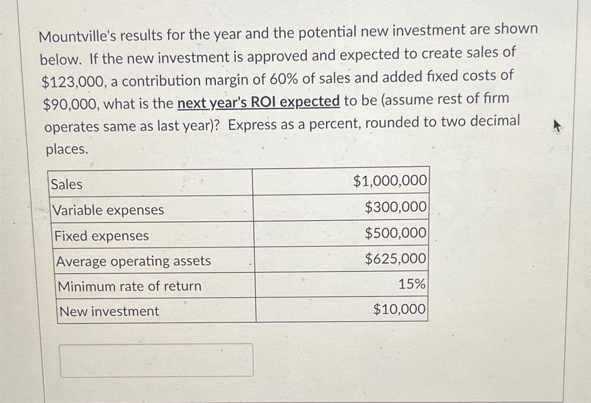 Mountville's results for the year and the potential new investment are shown
below. If the new investment is approved and expected to create sales of
$123,000, a contribution margin of 60% of sales and added fixed costs of
$90,000, what is the next year's ROI expected to be (assume rest of firm
operates same as last year)? Express as a percent, rounded to two decimal
places.
Sales
$1,000,000
Variable expenses
$300,000
Fixed expenses
$500,000
Average operating assets
$625,000
Minimum rate of return
15%
New investment
$10,000