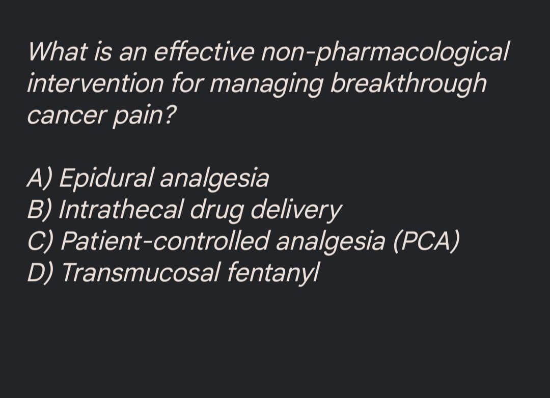 What is an effective
non-pharmacological
intervention for managing breakthrough
cancer pain?
A) Epidural analgesia
B) Intrathecal drug delivery
C) Patient-controlled analgesia (PCA)
D) Transmucosal fentanyl