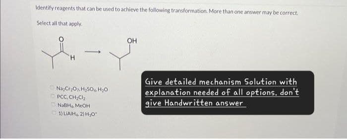 Identify reagents that can be used to achieve the following transformation. More than one answer may be correct.
Select all that apply.
H
OH
Na2Cr2O7, H₂SO, H₂O
PCC, CH₂Cl₂
NaBH, MeOH
1) LIAIH, 2) H₂O
Give detailed mechanism Solution with
explanation needed of all options, don't
give Handwritten answer