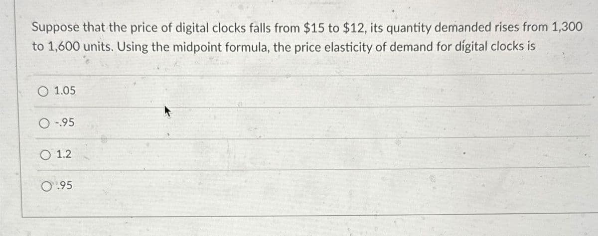 Suppose that the price of digital clocks falls from $15 to $12, its quantity demanded rises from 1,300
to 1,600 units. Using the midpoint formula, the price elasticity of demand for digital clocks is
1.05
-.95
1.2
0.95