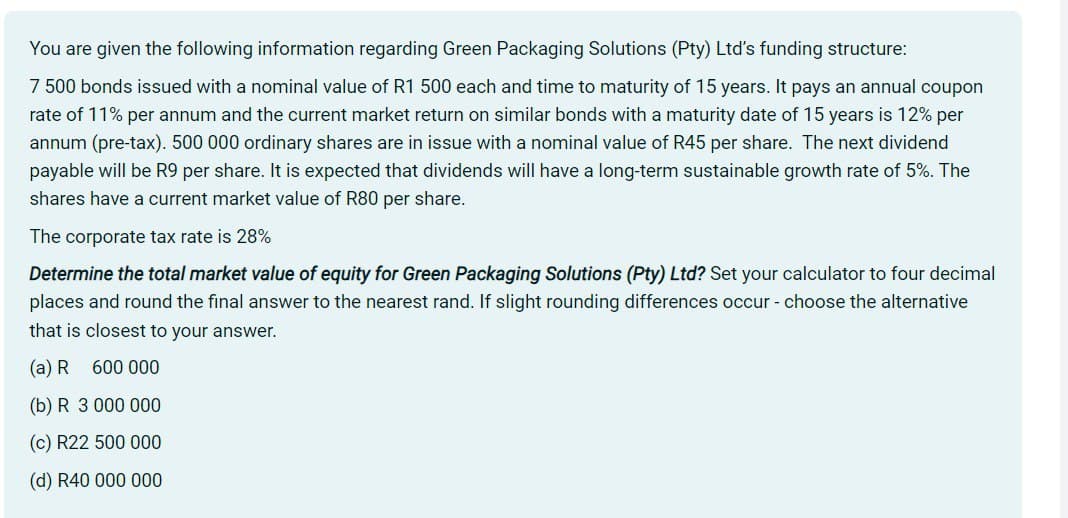 You are given the following information regarding Green Packaging Solutions (Pty) Ltd's funding structure:
7 500 bonds issued with a nominal value of R1 500 each and time to maturity of 15 years. It pays an annual coupon
rate of 11% per annum and the current market return on similar bonds with a maturity date of 15 years is 12% per
annum (pre-tax). 500 000 ordinary shares are in issue with a nominal value of R45 per share. The next dividend
payable will be R9 per share. It is expected that dividends will have a long-term sustainable growth rate of 5%. The
shares have a current market value of R80 per share.
The corporate tax rate is 28%
Determine the total market value of equity for Green Packaging Solutions (Pty) Ltd? Set your calculator to four decimal
places and round the final answer to the nearest rand. If slight rounding differences occur - choose the alternative
that is closest to your answer.
(a) R 600 000
(b) R 3 000 000
(c) R22 500 000
(d) R40 000 000
