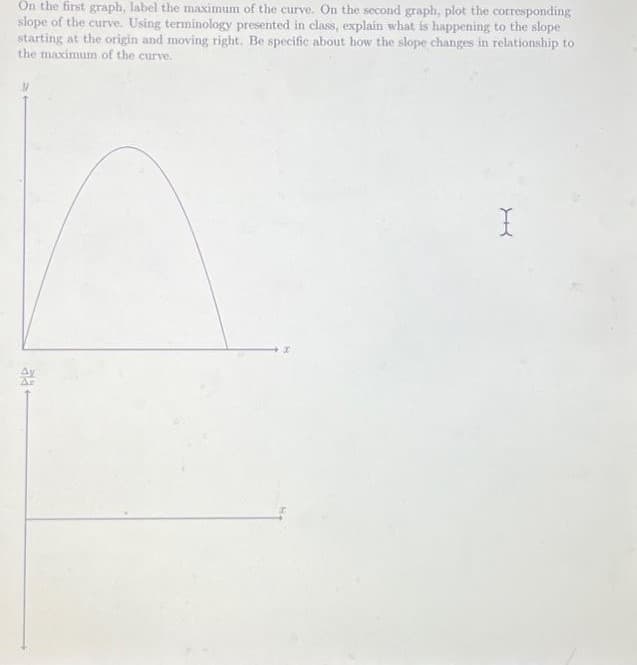 On the first graph, label the maximum of the curve. On the second graph, plot the corresponding
slope of the curve. Using terminology presented in class, explain what is happening to the slope
starting at the origin and moving right. Be specific about how the slope changes in relationship to
the maximum of the curve.
ala