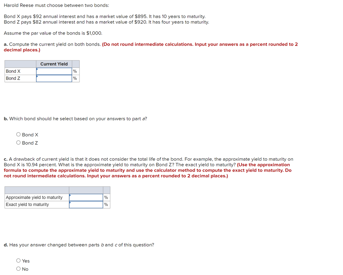 Harold Reese must choose between two bonds:
Bond X pays $92 annual interest and has a market value of $895. It has 10 years to maturity.
Bond Z pays $82 annual interest and has a market value of $920. It has four years to maturity.
Assume the par value of the bonds is $1,000.
a. Compute the current yield on both bonds. (Do not round intermediate calculations. Input your answers as a percent rounded to 2
decimal places.)
Bond X
Bond Z
Bond X
O Bond Z
Current Yield
b. Which bond should he select based on your answers to part a?
%
%
c. A drawback of current yield is that it does not consider the total life of the bond. For example, the approximate yield to maturity on
Bond X is 10.94 percent. What is the approximate yield to maturity on Bond Z? The exact yield to maturity? (Use the approximation
formula to compute the approximate yield to maturity and use the calculator method to compute the exact yield to maturity. Do
not round intermediate calculations. Input your answers as a percent rounded to 2 decimal places.)
Approximate yield to maturity
Exact yield to maturity
Yes
No
%
%
d. Has your answer changed between parts b and c of this question?