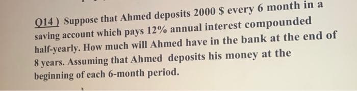 Q14) Suppose that Ahmed deposits 2000 $ every 6 month in a
saving account which pays 12% annual interest compounded
half-yearly. How much will Ahmed have in the bank at the end of
8 years. Assuming that Ahmed deposits his money at the
beginning of each 6-month period.