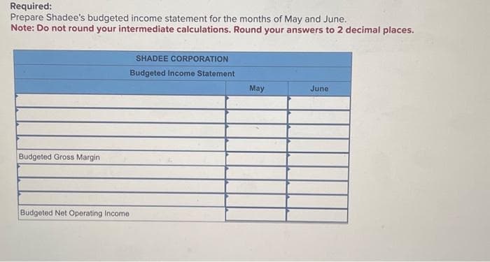 Required:
Prepare Shadee's budgeted income statement for the months of May and June.
Note: Do not round your intermediate calculations. Round your answers to 2 decimal places.
Budgeted Gross Margin
SHADEE CORPORATION
Budgeted Income Statement
Budgeted Net Operating Income
May
June