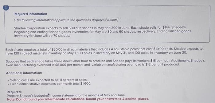 !
Required information
[The following information applies to the questions displayed below.]
Shadee Corporation expects to sell 500 sun shades in May and 390 in June. Each shade sells for $144. Shadee's
beginning and ending finished goods inventories for May are 80 and 60 shades, respectively. Ending finished goods
inventory for June will be 70 shades.
Each shade requires a total of $50.00 in direct materials that includes 4 adjustable poles that cost $10.00 each. Shadee expects to
have 130 in direct materials inventory on May 1, 100 poles in inventory on May 31, and 100 poles in inventory on June 30.
Suppose that each shade takes three direct labor hour to produce and Shadee pays its workers $15 per hour. Additionally, Shadee's
fixed manufacturing overhead is $8,000 per month, and variable manufacturing overhead is $12 per unit produced.
Additional information:
.
Selling costs are expected to be 11 percent of sales.
• Fixed administrative expenses per month total $1,600.
Required:
Prepare Shadee's budgeted income statement for the months of May and June.
Note: Do not round your intermediate calculations. Round your answers to 2 decimal places.