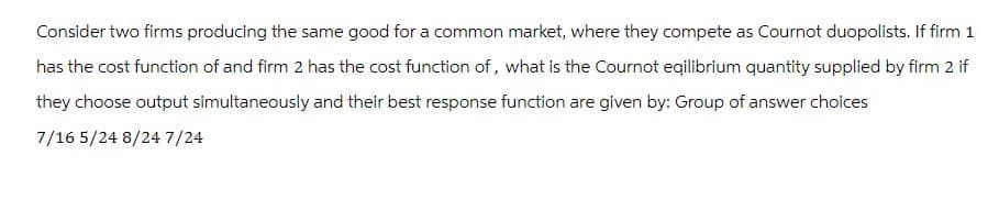 Consider two firms producing the same good for a common market, where they compete as Cournot duopolists. If firm 1
has the cost function of and firm 2 has the cost function of, what is the Cournot eqilibrium quantity supplied by firm 2 if
they choose output simultaneously and their best response function are given by: Group of answer choices
7/16 5/24 8/24 7/24