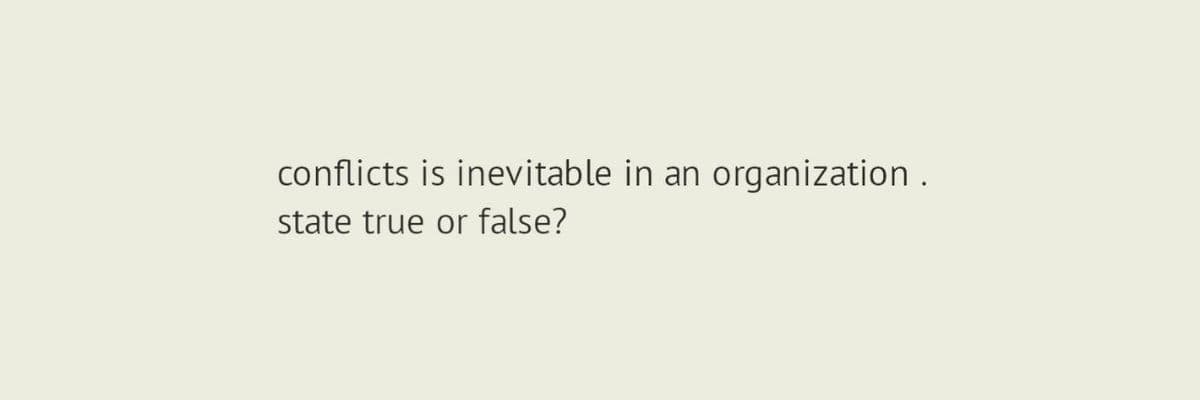 conflicts is inevitable in an organization.
state true or false?